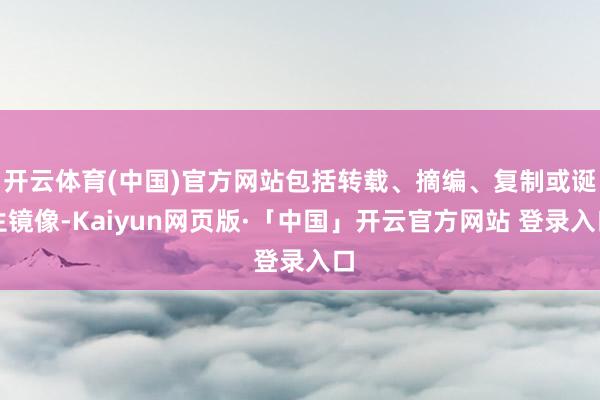开云体育(中国)官方网站包括转载、摘编、复制或诞生镜像-Kaiyun网页版·「中国」开云官方网站 登录入口