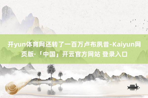 开yun体育网还转了一百万卢布夙昔-Kaiyun网页版·「中国」开云官方网站 登录入口