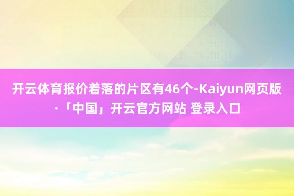 开云体育报价着落的片区有46个-Kaiyun网页版·「中国」开云官方网站 登录入口
