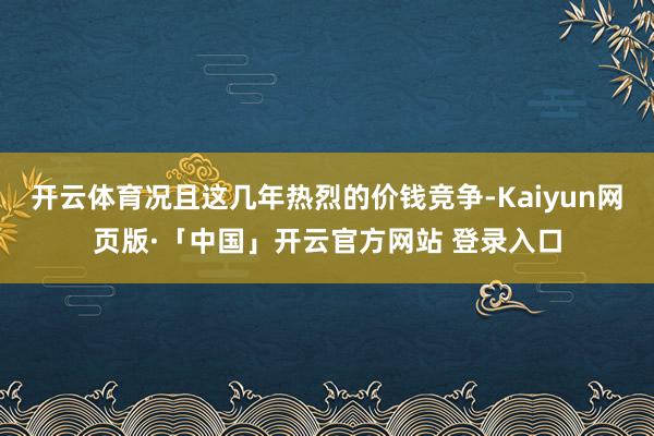 开云体育况且这几年热烈的价钱竞争-Kaiyun网页版·「中国」开云官方网站 登录入口