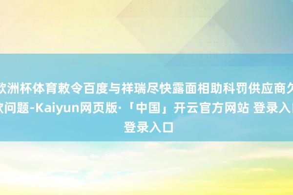 欧洲杯体育敕令百度与祥瑞尽快露面相助科罚供应商欠款问题-Kaiyun网页版·「中国」开云官方网站 登录入口