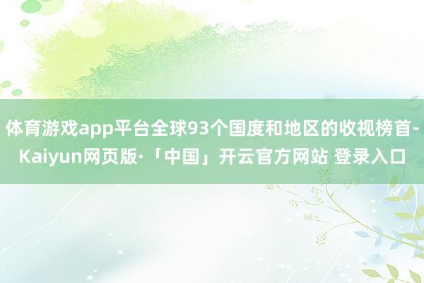 体育游戏app平台全球93个国度和地区的收视榜首-Kaiyun网页版·「中国」开云官方网站 登录入口