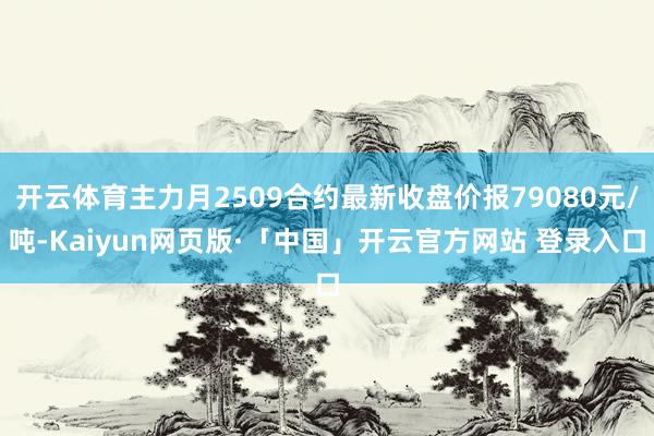 开云体育主力月2509合约最新收盘价报79080元/吨-Kaiyun网页版·「中国」开云官方网站 登录入口