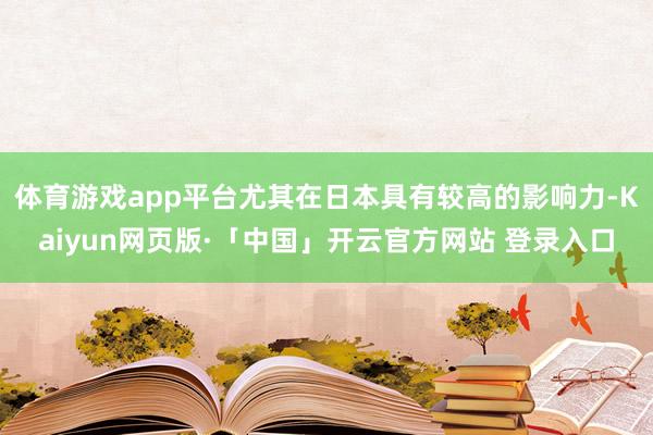 体育游戏app平台尤其在日本具有较高的影响力-Kaiyun网页版·「中国」开云官方网站 登录入口