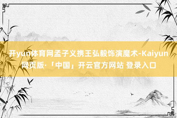 开yun体育网孟子义携王弘毅饰演魔术-Kaiyun网页版·「中国」开云官方网站 登录入口