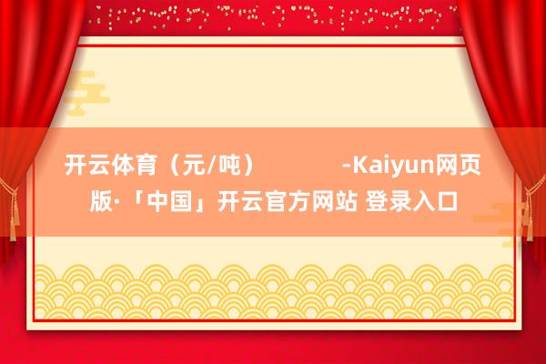 开云体育（元/吨）            -Kaiyun网页版·「中国」开云官方网站 登录入口