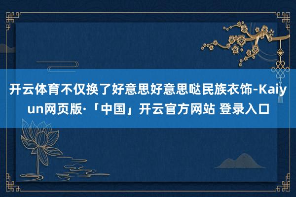 开云体育不仅换了好意思好意思哒民族衣饰-Kaiyun网页版·「中国」开云官方网站 登录入口