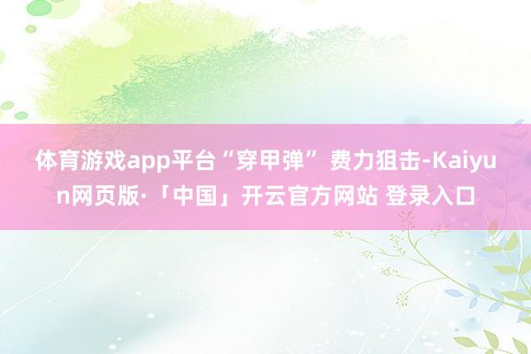 体育游戏app平台“穿甲弹” 费力狙击-Kaiyun网页版·「中国」开云官方网站 登录入口
