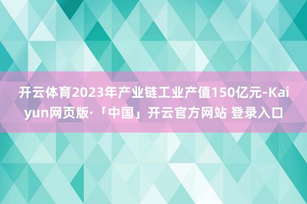 开云体育2023年产业链工业产值150亿元-Kaiyun网页版·「中国」开云官方网站 登录入口