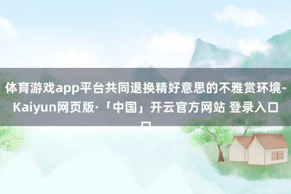 体育游戏app平台共同退换精好意思的不雅赏环境-Kaiyun网页版·「中国」开云官方网站 登录入口