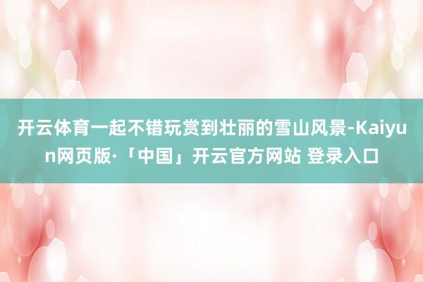 开云体育一起不错玩赏到壮丽的雪山风景-Kaiyun网页版·「中国」开云官方网站 登录入口