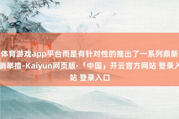 体育游戏app平台而是有针对性的推出了一系列鼎新营销举措-Kaiyun网页版·「中国」开云官方网站 登录入口