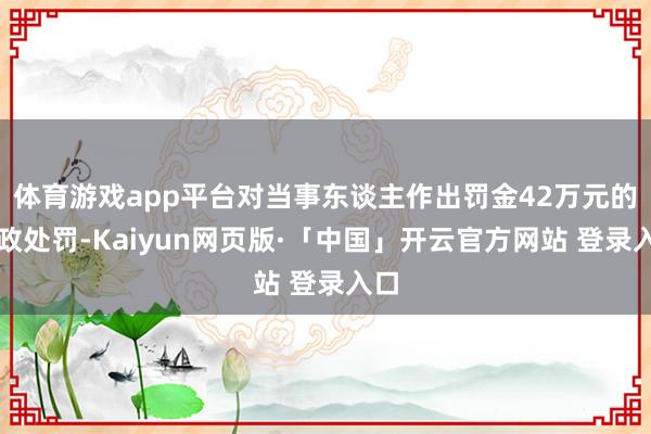 体育游戏app平台对当事东谈主作出罚金42万元的行政处罚-Kaiyun网页版·「中国」开云官方网站 登录入口