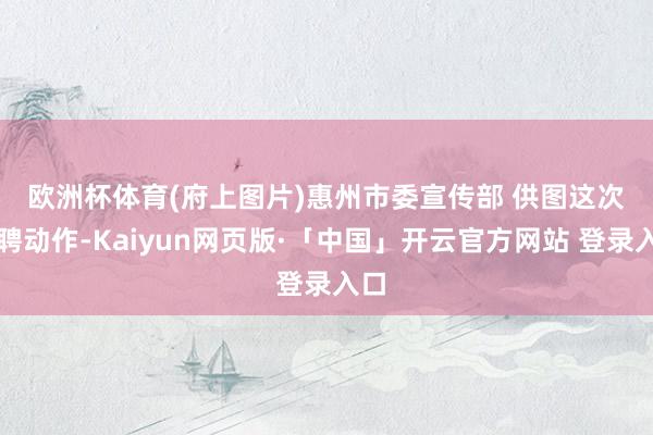 欧洲杯体育(府上图片)惠州市委宣传部 供图　　这次招聘动作-Kaiyun网页版·「中国」开云官方网站 登录入口