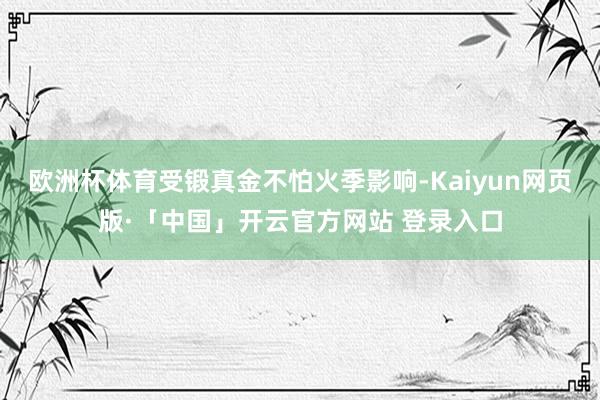 欧洲杯体育受锻真金不怕火季影响-Kaiyun网页版·「中国」开云官方网站 登录入口