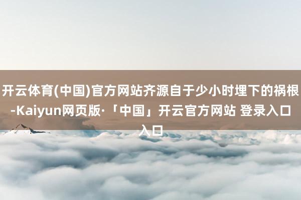 开云体育(中国)官方网站齐源自于少小时埋下的祸根-Kaiyun网页版·「中国」开云官方网站 登录入口