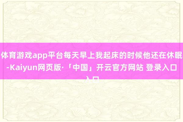 体育游戏app平台每天早上我起床的时候他还在休眠-Kaiyun网页版·「中国」开云官方网站 登录入口