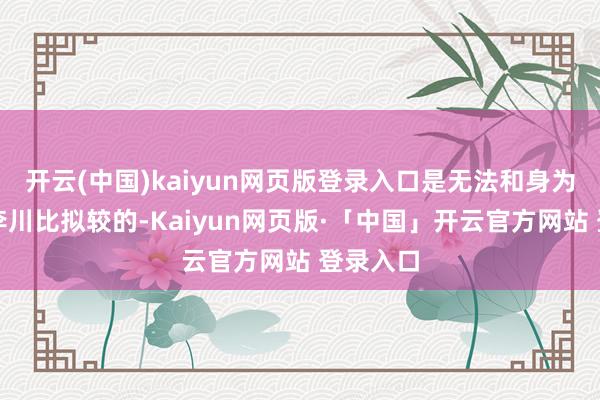 开云(中国)kaiyun网页版登录入口是无法和身为演员的李川比拟较的-Kaiyun网页版·「中国」开云官方网站 登录入口