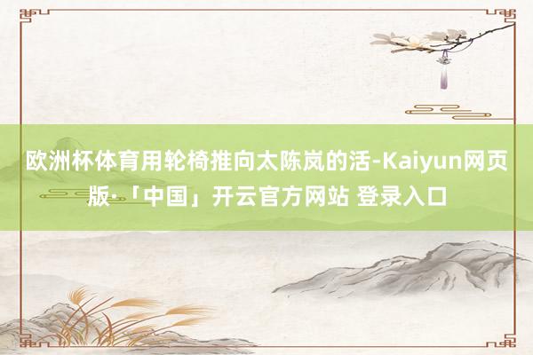 欧洲杯体育用轮椅推向太陈岚的活-Kaiyun网页版·「中国」开云官方网站 登录入口