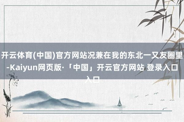 开云体育(中国)官方网站况兼在我的东北一又友圈里-Kaiyun网页版·「中国」开云官方网站 登录入口