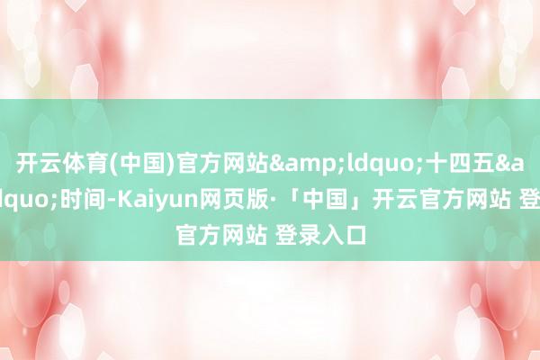 开云体育(中国)官方网站&ldquo;十四五&rdquo;时间-Kaiyun网页版·「中国」开云官方网站 登录入口