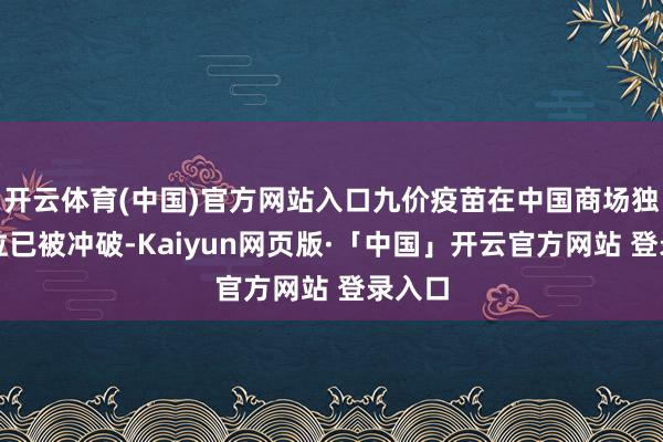 开云体育(中国)官方网站入口九价疫苗在中国商场独占地位已被冲破-Kaiyun网页版·「中国」开云官方网站 登录入口