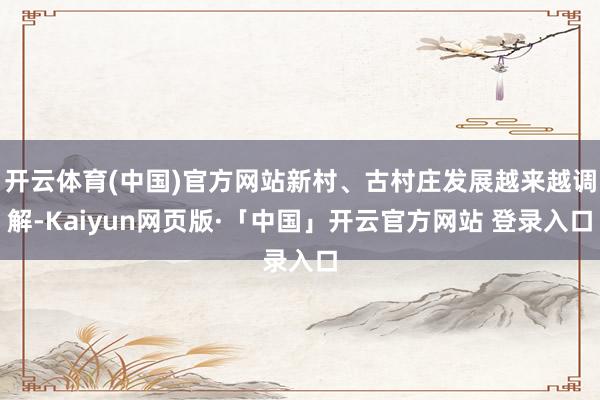 开云体育(中国)官方网站新村、古村庄发展越来越调解-Kaiyun网页版·「中国」开云官方网站 登录入口