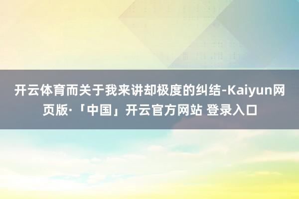 开云体育而关于我来讲却极度的纠结-Kaiyun网页版·「中国」开云官方网站 登录入口