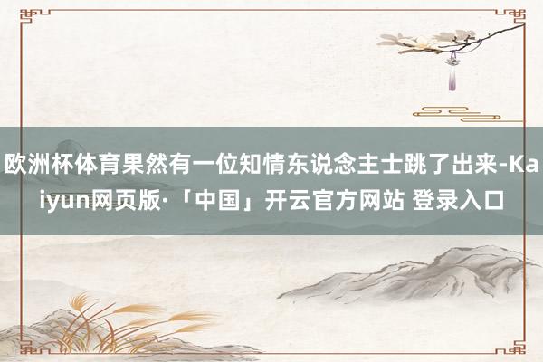 欧洲杯体育果然有一位知情东说念主士跳了出来-Kaiyun网页版·「中国」开云官方网站 登录入口