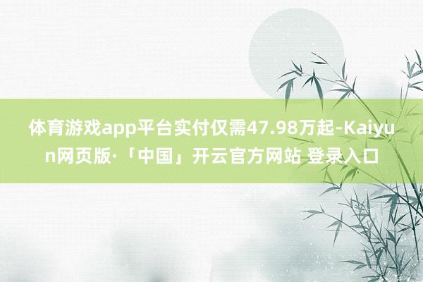体育游戏app平台实付仅需47.98万起-Kaiyun网页版·「中国」开云官方网站 登录入口