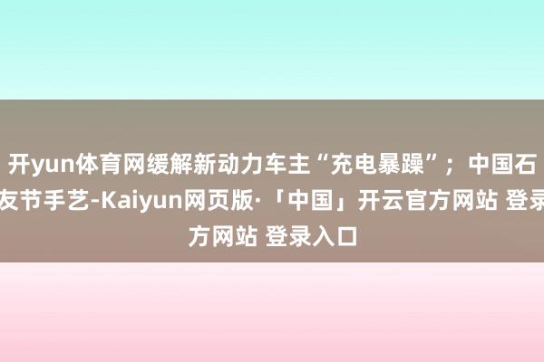 开yun体育网缓解新动力车主“充电暴躁”；中国石化车友节手艺-Kaiyun网页版·「中国」开云官方网站 登录入口