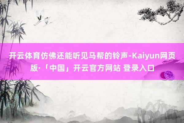 开云体育仿佛还能听见马帮的铃声-Kaiyun网页版·「中国」开云官方网站 登录入口
