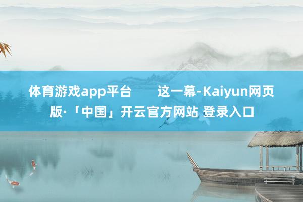 体育游戏app平台       这一幕-Kaiyun网页版·「中国」开云官方网站 登录入口