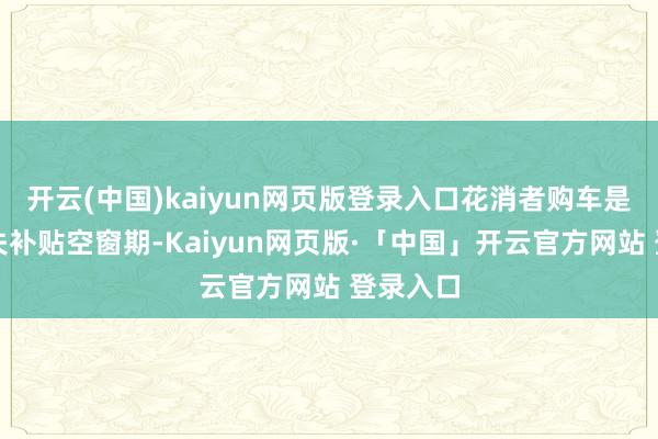 开云(中国)kaiyun网页版登录入口花消者购车是否会错失补贴空窗期-Kaiyun网页版·「中国」开云官方网站 登录入口