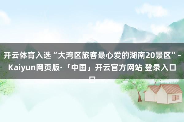 开云体育入选“大湾区旅客最心爱的湖南20景区”-Kaiyun网页版·「中国」开云官方网站 登录入口