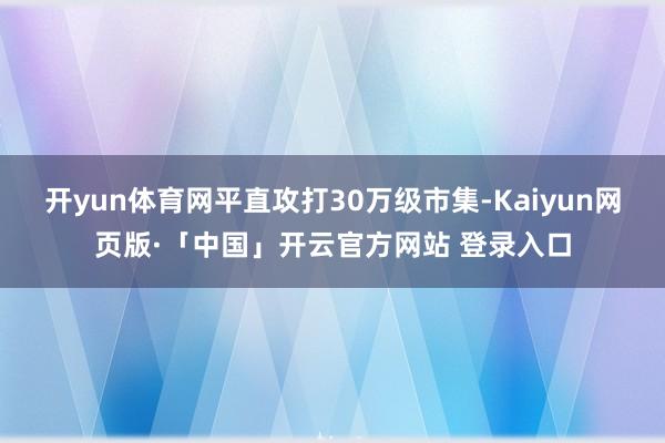 开yun体育网平直攻打30万级市集-Kaiyun网页版·「中国」开云官方网站 登录入口
