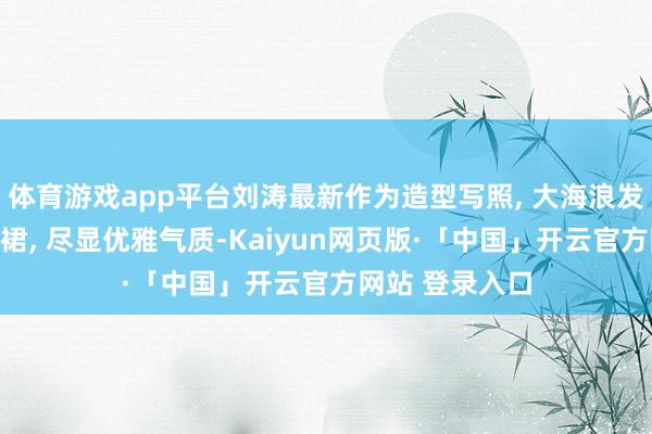 体育游戏app平台刘涛最新作为造型写照, 大海浪发型搭白色衬衫裙, 尽显优雅气质-Kaiyun网页版·「中国」开云官方网站 登录入口