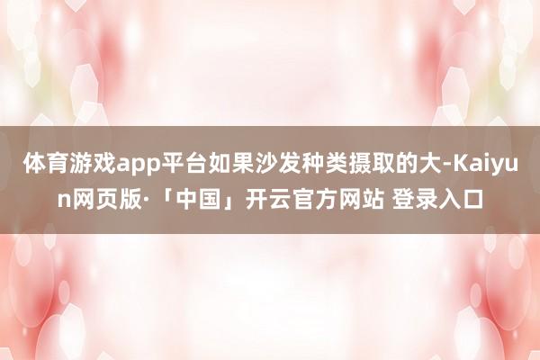 体育游戏app平台如果沙发种类摄取的大-Kaiyun网页版·「中国」开云官方网站 登录入口