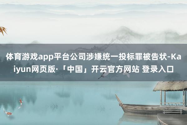 体育游戏app平台公司涉嫌统一投标罪被告状-Kaiyun网页版·「中国」开云官方网站 登录入口
