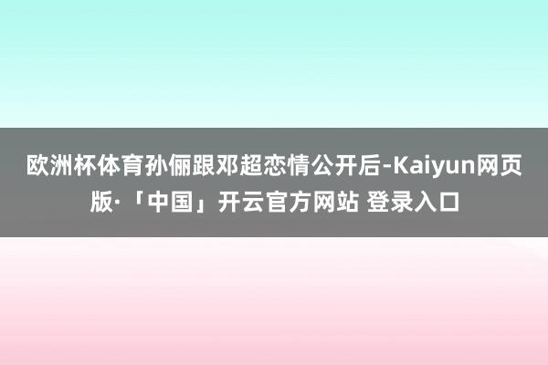 欧洲杯体育孙俪跟邓超恋情公开后-Kaiyun网页版·「中国」开云官方网站 登录入口