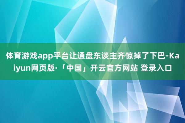 体育游戏app平台让通盘东谈主齐惊掉了下巴-Kaiyun网页版·「中国」开云官方网站 登录入口