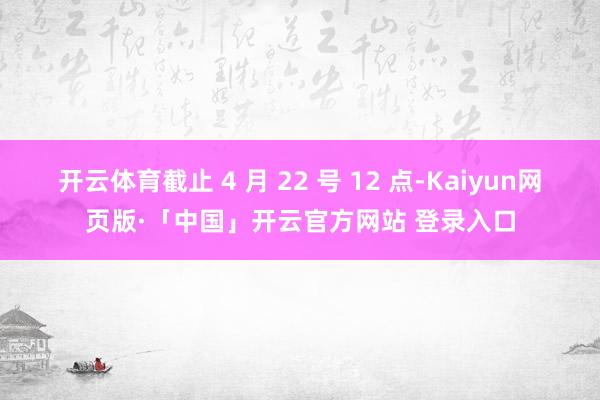 开云体育截止 4 月 22 号 12 点-Kaiyun网页版·「中国」开云官方网站 登录入口