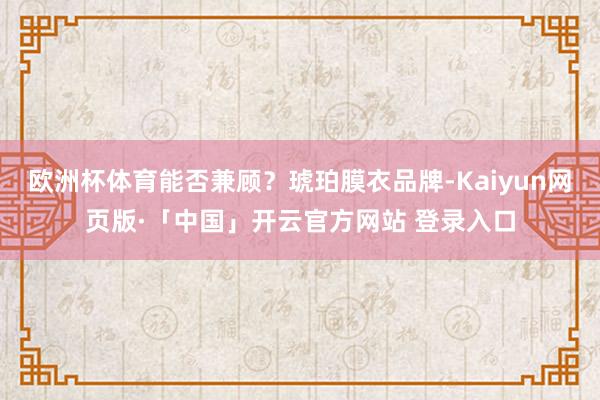欧洲杯体育能否兼顾？琥珀膜衣品牌-Kaiyun网页版·「中国」开云官方网站 登录入口