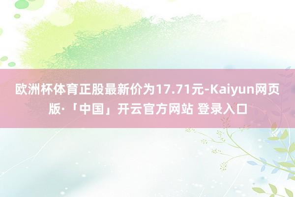 欧洲杯体育正股最新价为17.71元-Kaiyun网页版·「中国」开云官方网站 登录入口