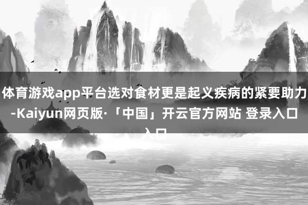 体育游戏app平台选对食材更是起义疾病的紧要助力-Kaiyun网页版·「中国」开云官方网站 登录入口