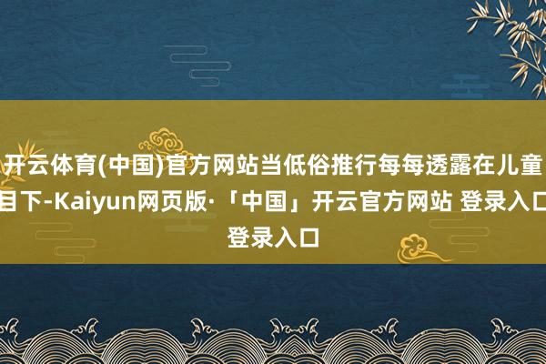 开云体育(中国)官方网站当低俗推行每每透露在儿童目下-Kaiyun网页版·「中国」开云官方网站 登录入口