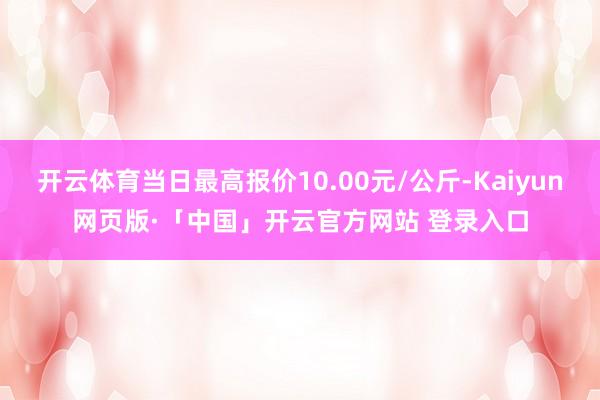 开云体育当日最高报价10.00元/公斤-Kaiyun网页版·「中国」开云官方网站 登录入口
