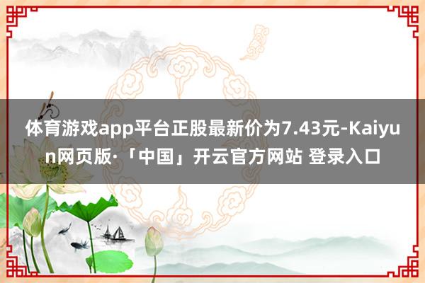 体育游戏app平台正股最新价为7.43元-Kaiyun网页版·「中国」开云官方网站 登录入口