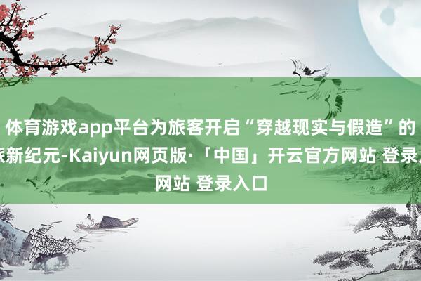 体育游戏app平台为旅客开启“穿越现实与假造”的文旅新纪元-Kaiyun网页版·「中国」开云官方网站 登录入口