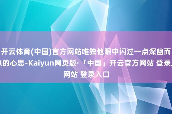 开云体育(中国)官方网站唯独他眼中闪过一点深幽而危急的心思-Kaiyun网页版·「中国」开云官方网站 登录入口